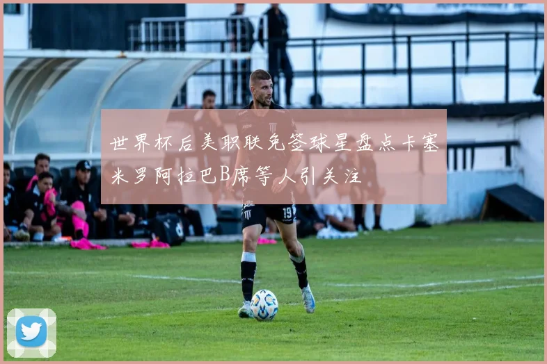世界杯后美职联免签球星盘点卡塞米罗阿拉巴B席等人引关注
