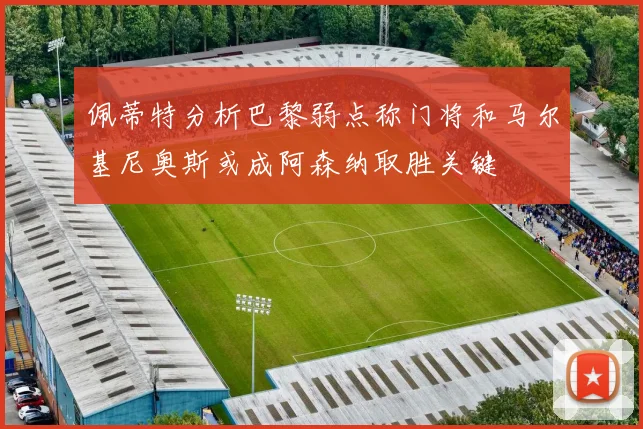佩蒂特分析巴黎弱点称门将和马尔基尼奥斯或成阿森纳取胜关键