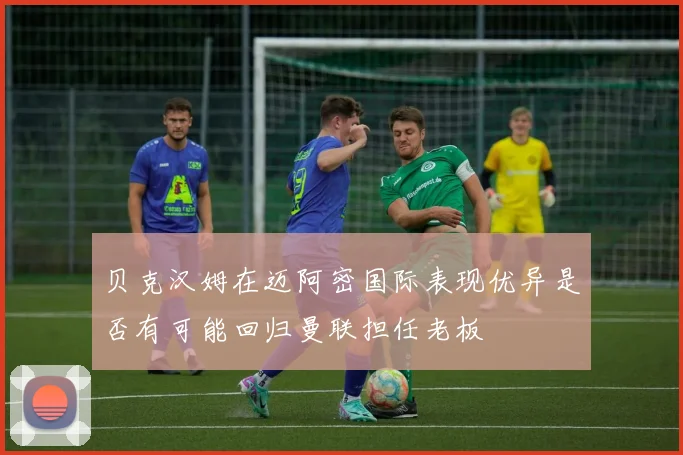 贝克汉姆在迈阿密国际表现优异是否有可能回归曼联担任老板