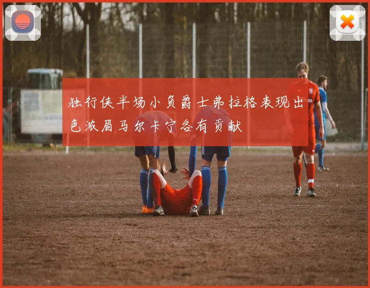独行侠半场小负爵士弗拉格表现出色浓眉马尔卡宁各有贡献