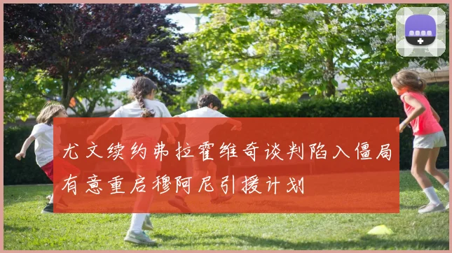尤文续约弗拉霍维奇谈判陷入僵局有意重启穆阿尼引援计划