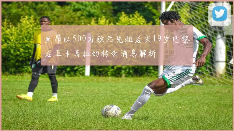 里昂以500万欧元先租后买19岁巴黎后卫卡马拉的转会消息解析