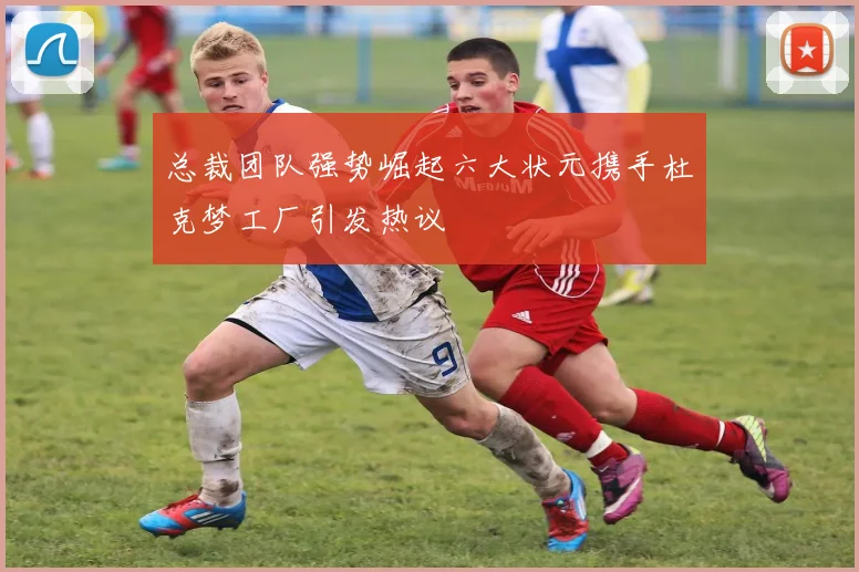 总裁团队强势崛起六大状元携手杜克梦工厂引发热议