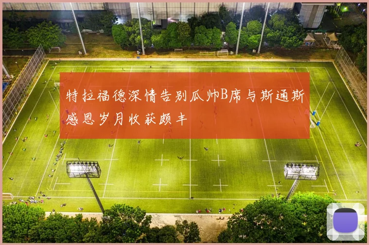 特拉福德深情告别瓜帅B席与斯通斯感恩岁月收获颇丰