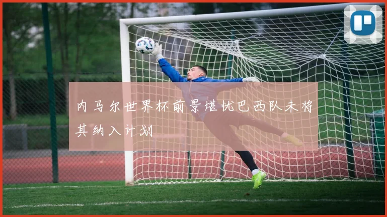 内马尔世界杯前景堪忧巴西队未将其纳入计划