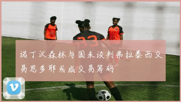 诺丁汉森林与国米谈判弗拉泰西交易恩多耶或成交易筹码