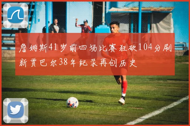 詹姆斯41岁前四场比赛狂砍104分刷新贾巴尔38年纪录再创历史