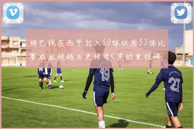 姆巴佩在西甲打入50球仅用53场比赛成就超越历史传奇C罗的里程碑