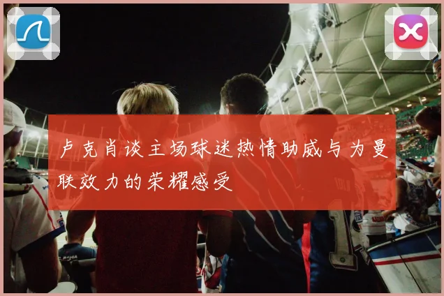 卢克肖谈主场球迷热情助威与为曼联效力的荣耀感受