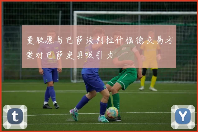 曼联愿与巴萨谈判拉什福德交易方案对巴萨更具吸引力