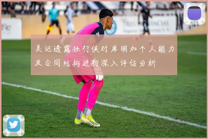 美记透露独行侠对库明加个人能力及合同结构进行深入评估分析