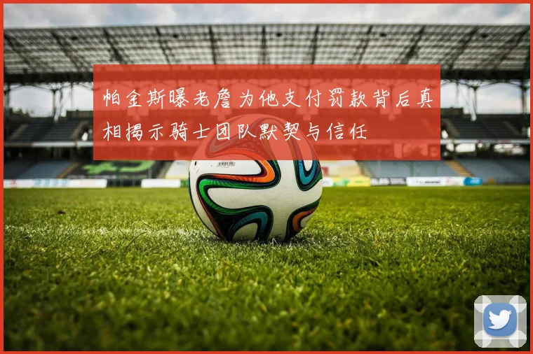 帕金斯曝老詹为他支付罚款背后真相揭示骑士团队默契与信任