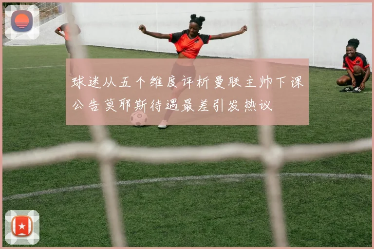 球迷从五个维度评析曼联主帅下课公告莫耶斯待遇最差引发热议