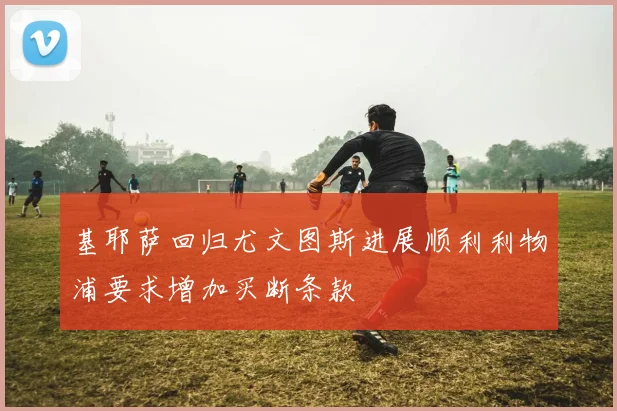 基耶萨回归尤文图斯进展顺利利物浦要求增加买断条款
