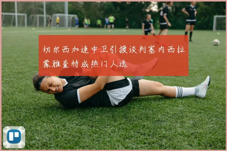 切尔西加速中卫引援谈判塞内西拉蒙雅奎特成热门人选